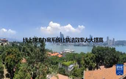 线上执法办案系统让执法效率大大提高
